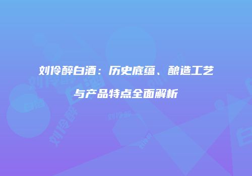 刘伶醉白酒：历史底蕴、酿造工艺与产品特点全面解析
