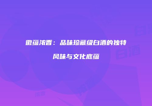 徽蕴浓香：品味珍藏级白酒的独特风味与文化底蕴