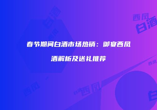 春节期间白酒市场热销：御宴西凤酒解析及送礼推荐