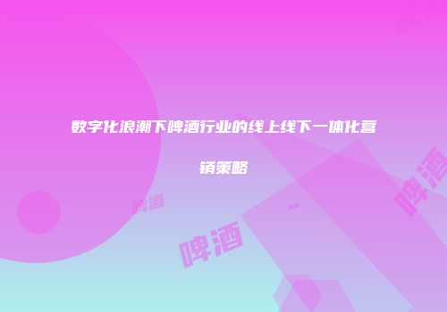 数字化浪潮下啤酒行业的线上线下一体化营销策略