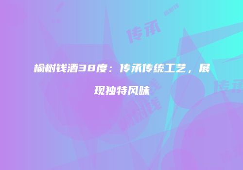 榆树钱酒38度：传承传统工艺，展现独特风味