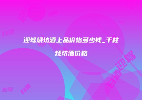 迎驾烧坊酒上品价格多少钱_千柱烧坊酒价格
