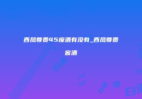 西凤尊贵45度酒有没有_西凤尊贵窖酒