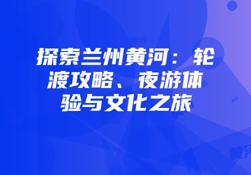 探索兰州黄河：轮渡攻略、夜游体验与文化之旅