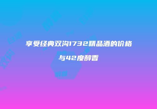 享受经典双沟1732精品酒的价格与42度醇香