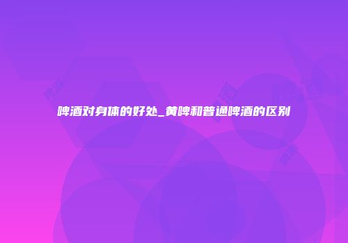 啤酒对身体的好处_黄啤和普通啤酒的区别