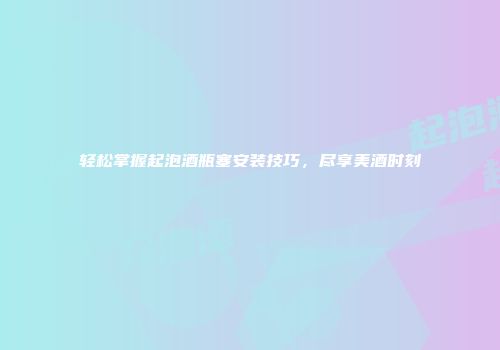 轻松掌握起泡酒瓶塞安装技巧，尽享美酒时刻