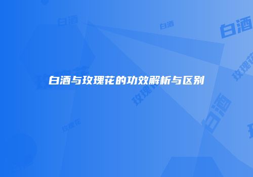 白酒与玫瑰花的功效解析与区别