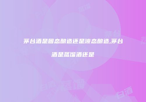 茅台酒是固态酿造还是液态酿造,茅台酒是蒸馏酒还是
