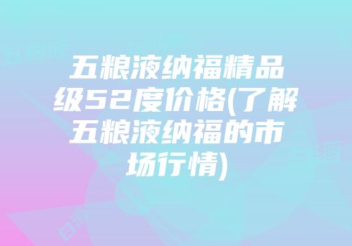 五粮液纳福精品级52度价格(了解五粮液纳福的市场行情)