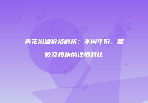 青花汾酒价格解析：不同年份、度数及规格的详细对比