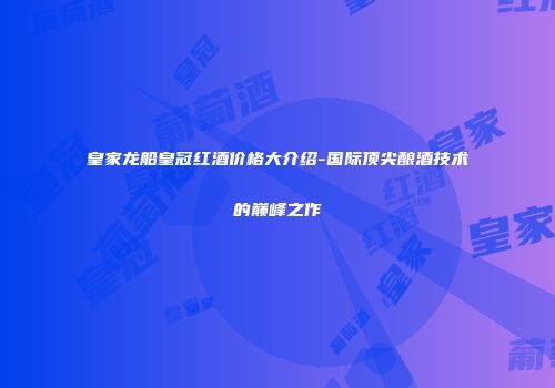 皇家龙船皇冠红酒价格大介绍-国际顶尖酿酒技术的巅峰之作