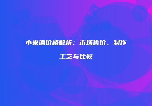 小米酒价格解析：市场售价、制作工艺与比较