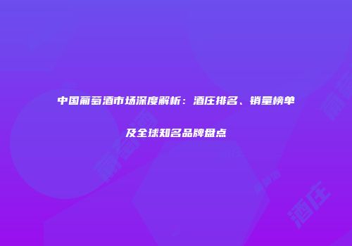 中国葡萄酒市场深度解析：酒庄排名、销量榜单及全球知名品牌盘点