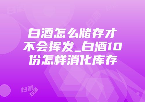 白酒怎么储存才不会挥发_白酒10份怎样消化库存