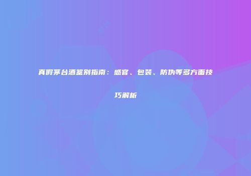 真假茅台酒鉴别指南：感官、包装、防伪等多方面技巧解析