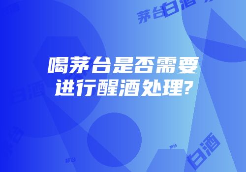 喝茅台是否需要进行醒酒处理?