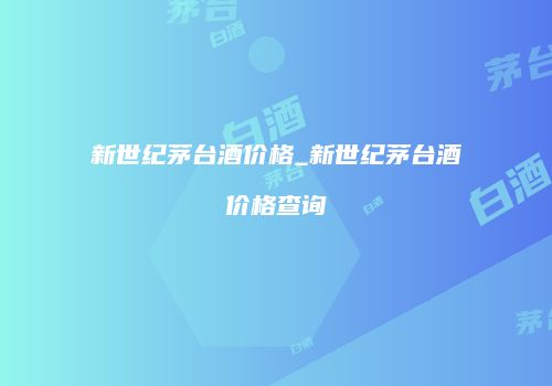 新世纪茅台酒价格_新世纪茅台酒价格查询