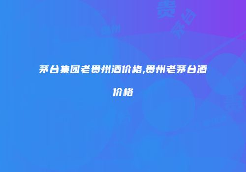 茅台集团老贵州酒价格,贵州老茅台酒价格