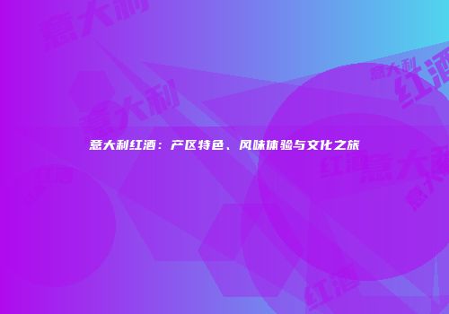 意大利红酒：产区特色、风味体验与文化之旅