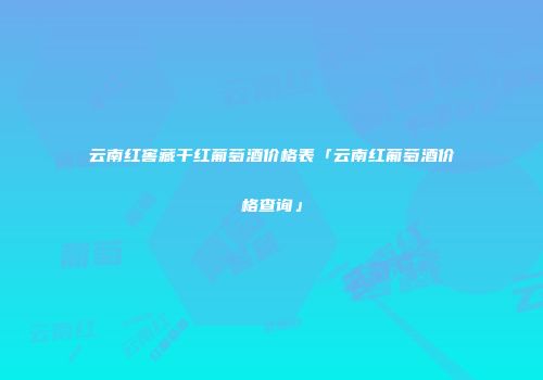 云南红窖藏干红葡萄酒价格表「云南红葡萄酒价格查询」