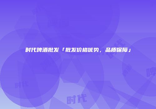 时代啤酒批发「批发价格优势，品质保障」