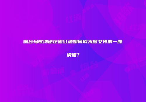 烟台玛歌纳德庄园红酒如何成为腐女界的一股清流？