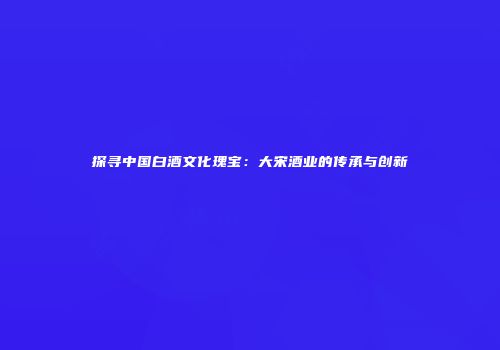 探寻中国白酒文化瑰宝：大宋酒业的传承与创新