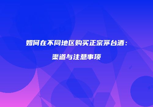 如何在不同地区购买正宗茅台酒：渠道与注意事项