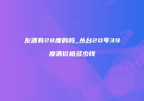 友酒有28度的吗_丛台20年39度酒价格多少钱
