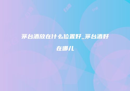 茅台酒放在什么位置好_茅台酒好在哪儿