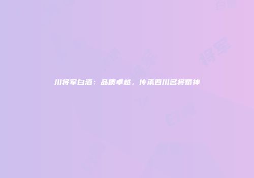 川将军白酒：品质卓越，传承四川名将精神