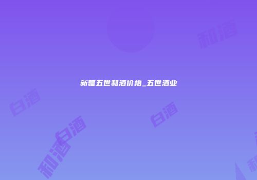 新疆五世和酒价格_五世酒业