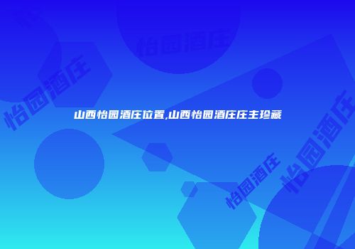 山西怡园酒庄位置,山西怡园酒庄庄主珍藏
