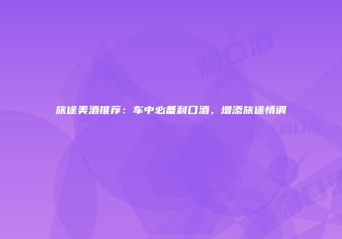 旅途美酒推荐：车中必备利口酒，增添旅途情调