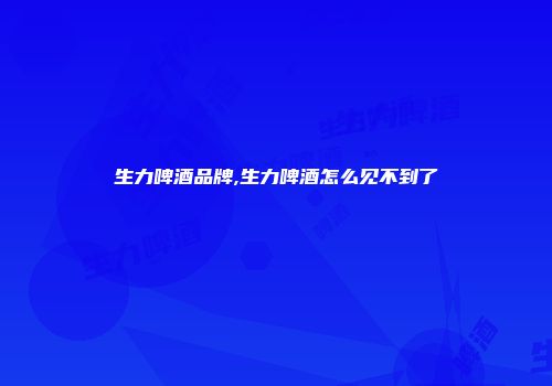 生力啤酒品牌,生力啤酒怎么见不到了
