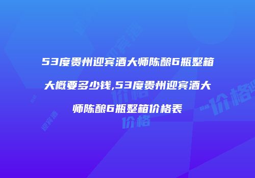 53度贵州迎宾酒大师陈酿6瓶整箱大概要多少钱,53度贵州迎宾酒大师陈酿6瓶整箱价格表