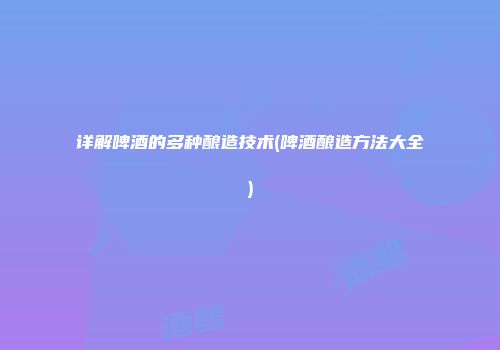 详解啤酒的多种酿造技术(啤酒酿造方法大全)
