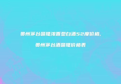 贵州茅台国隆浓香型白酒52度价格,贵州茅台酒国隆价格表