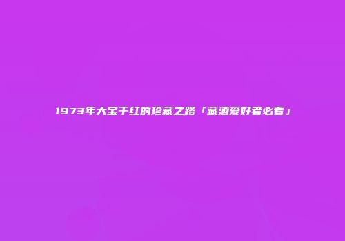 1973年大宝干红的珍藏之路「藏酒爱好者必看」
