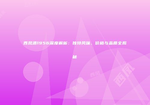 西凤酒1956深度解析：独特风味、价格与品质全揭秘