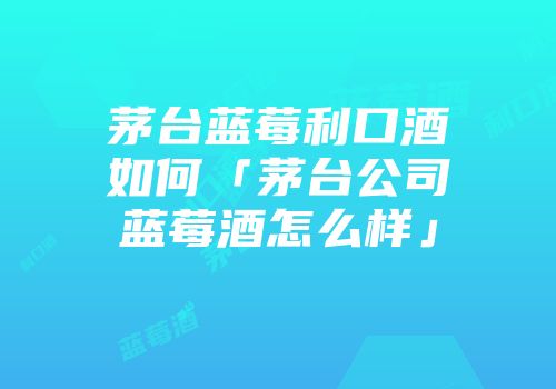 茅台蓝莓利口酒如何「茅台公司蓝莓酒怎么样」