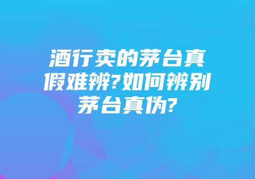 酒行卖的茅台真假难辨?如何辨别茅台真伪?