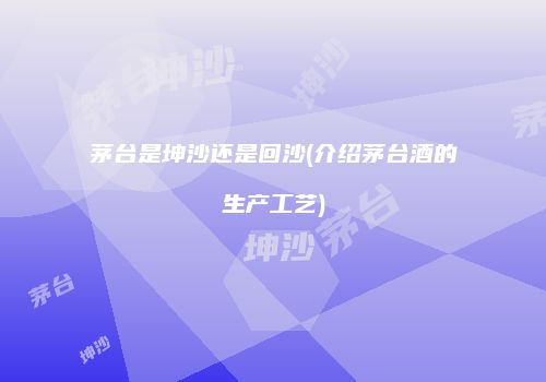 茅台是坤沙还是回沙(介绍茅台酒的生产工艺)
