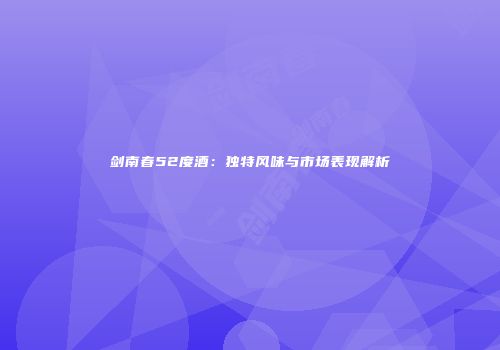 剑南春52度酒：独特风味与市场表现解析