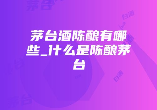 茅台酒陈酿有哪些_什么是陈酿茅台