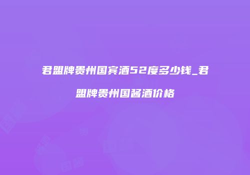 君盟牌贵州国宾酒52度多少钱_君盟牌贵州国酱酒价格