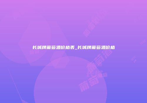 长城牌葡萄酒价格表_长城牌葡萄酒价格