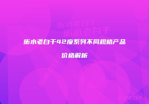衡水老白干42度系列不同规格产品价格解析