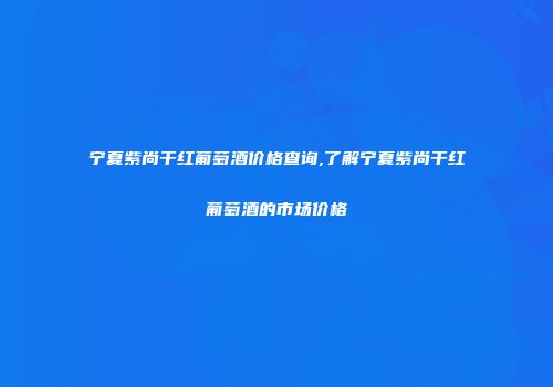 宁夏紫尚干红葡萄酒价格查询,了解宁夏紫尚干红葡萄酒的市场价格